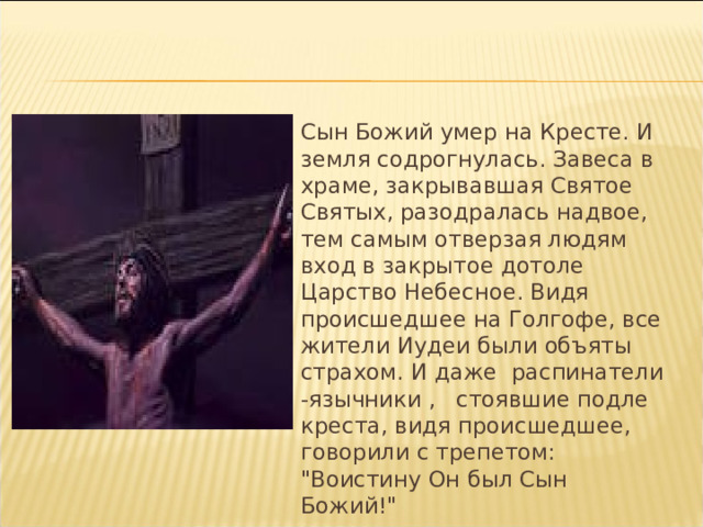  Сын Божий умер на Кресте. И земля содрогнулась. Завеса в храме, закрывавшая Святое Святых, разодралась надвое, тем самым отверзая людям вход в закрытое дотоле Царство Небесное. Видя происшедшее на Голгофе, все жители Иудеи были объяты страхом. И даже распинатели -язычники , стоявшие подле креста, видя происшедшее, говорили с трепетом: 