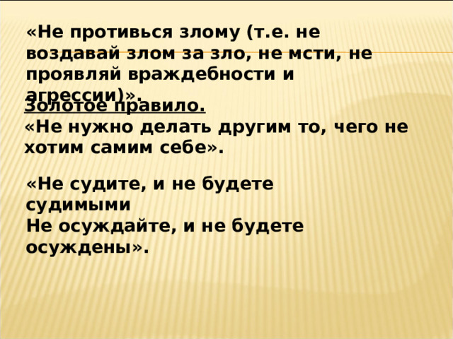 «Не противься злому (т.е. не воздавай злом за зло, не мсти, не проявляй враждебности и агрессии)».  Золотое правило.  «Не нужно делать другим то, чего не хотим самим себе». «Не судите, и не будете судимыми Не осуждайте, и не будете осуждены». 
