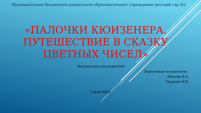 Муниципальное бюджетное дошкольное образовательное учреждение детский сад №2   «Палочки Кюизенера. Путешествие в сказку цветных чисел» Мастер-класс для родителей Подготовили воспитатели: Иванова В.А. Пыркова М.В. Саров 2022г 