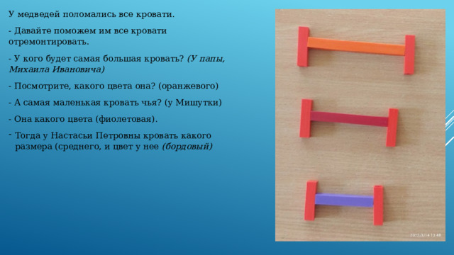 У медведей поломались все кровати. - Давайте поможем им все кровати отремонтировать. - У кого будет самая большая кровать?  (У папы, Михаила Ивановича) - Посмотрите, какого цвета она?   (оранжевого) - А самая маленькая кровать чья? (у Мишутки) - Она какого цвета (фиолетовая). Тогда у Настасьи Петровны кровать какого размера (среднего, и цвет у нее  (бордовый)   