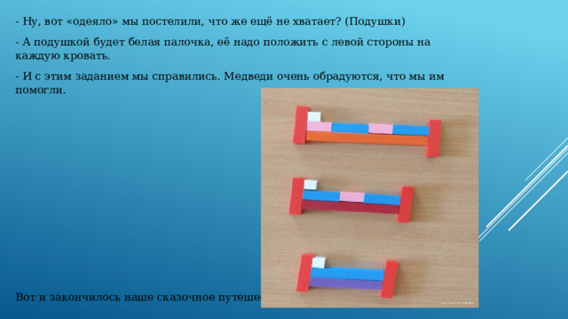 - Ну, вот «одеяло» мы постелили, что же ещё не хватает? (Подушки) - А подушкой будет белая палочка, её надо положить с левой стороны на каждую кровать. - И с этим заданием мы справились. Медведи очень обрадуются, что мы им помогли. Вот и закончилось наше сказочное путешествие. 