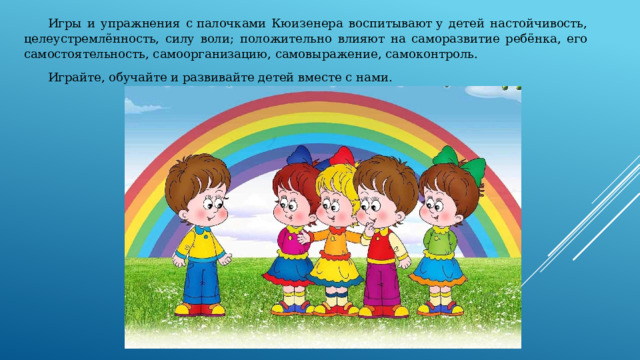  Игры и упражнения с палочками Кюизенера воспитывают у детей настойчивость, целеустремлённость, силу воли; положительно влияют на саморазвитие ребёнка, его самостоятельность, самоорганизацию, самовыражение, самоконтроль.  Играйте, обучайте и развивайте детей вместе с нами. 