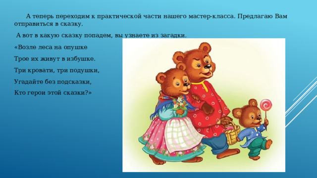  А теперь переходим к практической части нашего мастер-класса. Предлагаю Вам отправиться в сказку.  А вот в какую сказку попадем, вы узнаете из загадки. «Возле леса на опушке Трое их живут в избушке. Три кровати, три подушки, Угадайте без подсказки, Кто герои этой сказки?»  