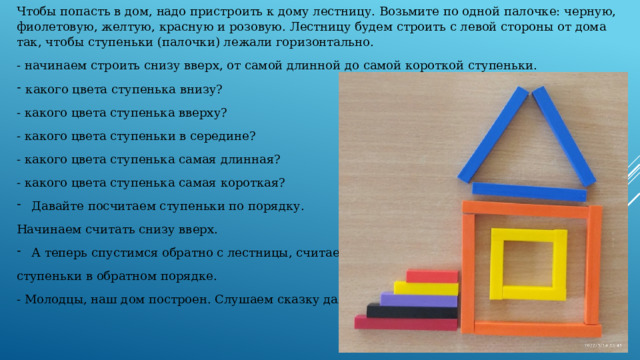 Чтобы попасть в дом, надо пристроить к дому лестницу. Возьмите по одной палочке: черную, фиолетовую, желтую, красную и розовую. Лестницу будем строить с левой стороны от дома так, чтобы ступеньки (палочки) лежали горизонтально. - начинаем строить снизу вверх, от самой длинной до самой короткой ступеньки. какого цвета ступенька внизу? - какого цвета ступенька вверху? - какого цвета ступеньки в середине? - какого цвета ступенька самая длинная? - какого цвета ступенька самая короткая? Давайте посчитаем ступеньки по порядку. Начинаем считать снизу вверх. А теперь спустимся обратно с лестницы, считаем ступеньки в обратном порядке. - Молодцы, наш дом построен. Слушаем сказку дальше. 