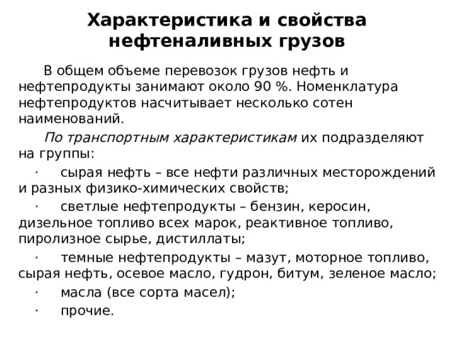 Характеристика и свойства нефтеналивных грузов  В общем объеме перевозок грузов нефть и нефтепродукты занимают около 90 %. Номенклатура нефтепродуктов насчитывает несколько сотен наименований.   По транспортным характеристикам  их подразделяют на группы:  ·     сырая нефть – все нефти различных месторождений и разных физико-химических свойств;  ·     светлые нефтепродукты – бензин, керосин, дизельное топливо всех марок, реактивное топливо, пиролизное сырье, дистиллаты;  ·     темные нефтепродукты – мазут, моторное топливо, сырая нефть, осевое масло, гудрон, битум, зеленое масло;  ·     масла (все сорта масел);  ·     прочие. 