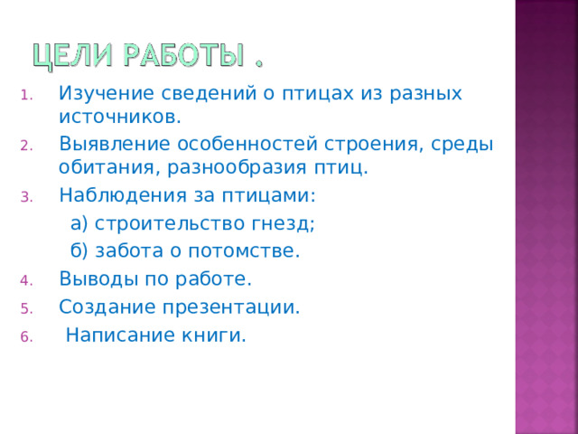 Изучение сведений о птицах из разных источников. Выявление особенностей строения, среды обитания, разнообразия птиц. Наблюдения за птицами:  а) строительство гнезд;  б) забота о потомстве. Выводы по работе. Создание презентации.  Написание книги. 