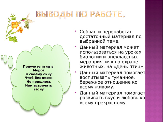 Собран и переработан достаточный материал по выбранной теме. Данный материал может использоваться на уроках биологии и внеклассных мероприятиях по охране животных, на «День птиц». Данный материал помогает воспитывать гуманное, бережное отношение ко всему живому. Данный материал помогает развивать вкус и любовь ко всему прекрасному. Приучите птиц в Мороз К своему окну Чтоб без песен Не пришлось Нам встречать весну 
