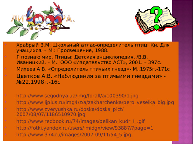 Храбрый В.М. Школьный атлас-определитель птиц: Кн. Для учащихся. – М.: Просвещение, 1988. Я познаю мир. Птицы: Детская энциклопедия. /В.В. Иваницкий. – М.: ООО «Издательство АСТ», 2001. – 397с. Михеев А.В. «Определитель птичьих гнезд»- М.,1975г.-171с Цветков А.В. «Наблюдения за птичьими гнездами» - №22,1998г.-16с  http://www.segodnya.ua/img/forall/a/100390/1.jpg http://www.ljplus.ru/img4/z/a/zakharchenka/pero_veselka_big.jpg http://www.zveryushka.ru/doska/doska_pict/2007/08/07/1186510970.jpg http://www.redbook.ru/74/images/pelikan_kudr_!_.gif http://fotki.yandex.ru/users/imidgx/view/93887/?page=1 http://www.374.ru/images/2007-09/11/54_5.jpg 