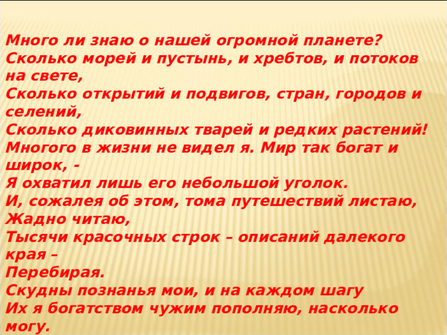 Много ли знаю о нашей огромной планете? Сколько морей и пустынь, и хребтов, и потоков на свете, Сколько открытий и подвигов, стран, городов и селений, Сколько диковинных тварей и редких растений! Многого в жизни не видел я. Мир так богат и широк, - Я охватил лишь его небольшой уголок. И, сожалея об этом, тома путешествий листаю, Жадно читаю, Тысячи красочных строк – описаний далекого края – Перебирая. Скудны познанья мои, и на каждом шагу Их я богатством чужим пополняю, насколько могу.  