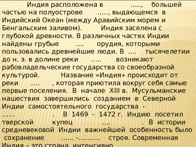 Вставьте пропущенные слова  Индия расположена в ….., большей частью на полуострове ….., выдающемся в Индийский Океан (между Аравийским морем и Бенгальским заливом). Индия заселена с глубокой древности. В различных частях Индии найдены грубые …. орудия, которыми пользовались древнейшие люди. В …. тысячелетии до н. э. в долине реки ….. возникают рабовладельческие государства со своеобразной культурой. Название «Индия» происходит от реки …. , которая приютила вокруг себя самые первые поселения.  В начале XIII в. Мусульманские нашествия завершились созданием в Северной Индии самостоятельного государства - …… . В 1469 - 1472 г. Индию посетил тверской купец …. .    В истории средневековой Индии важнейшей особенность было сохранение …… -………. строя. Современная Индия   – это страна, интенсивно …… .   