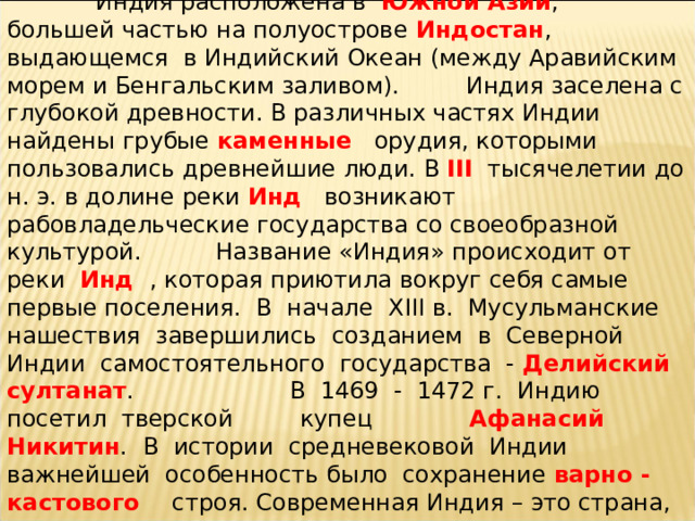 Вставьте пропущенные слова  Индия расположена в Южной Азии , большей частью на полуострове Индостан , выдающемся в Индийский Океан (между Аравийским морем и Бенгальским заливом). Индия заселена с глубокой древности. В различных частях Индии найдены грубые каменные орудия, которыми пользовались древнейшие люди. В III тысячелетии до н. э. в долине реки Инд возникают рабовладельческие государства со своеобразной культурой. Название «Индия» происходит от реки Инд , которая приютила вокруг себя самые первые поселения.  В начале XIII в. Мусульманские нашествия завершились созданием в Северной Индии самостоятельного государства - Делийский султанат . В 1469 - 1472 г. Индию посетил тверской купец Афанасий Никитин .    В истории средневековой Индии важнейшей особенность было сохранение варно - кастового строя. Современная Индия   – это страна, интенсивно развивающаяся .   