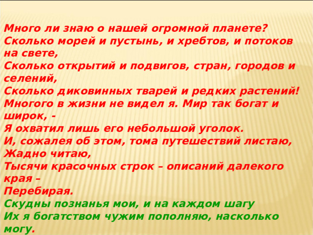 Много ли знаю о нашей огромной планете? Сколько морей и пустынь, и хребтов, и потоков на свете, Сколько открытий и подвигов, стран, городов и селений, Сколько диковинных тварей и редких растений! Многого в жизни не видел я. Мир так богат и широк, - Я охватил лишь его небольшой уголок. И, сожалея об этом, тома путешествий листаю, Жадно читаю, Тысячи красочных строк – описаний далекого края – Перебирая. Скудны познанья мои, и на каждом шагу Их я богатством чужим пополняю, насколько могу .  