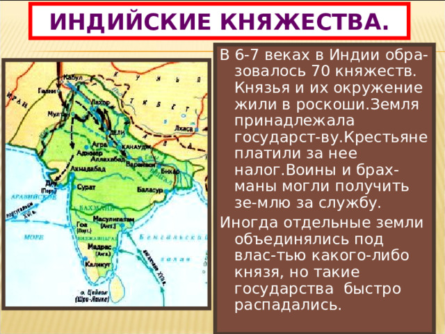 ИНДИЙСКИЕ КНЯЖЕСТВА. В 6-7 веках в Индии обра-зовалось 70 княжеств. Князья и их окружение жили в роскоши.Земля принадлежала государст-ву.Крестьяне платили за нее налог.Воины и брах-маны могли получить зе-млю за службу. Иногда отдельные земли объединялись под влас-тью какого-либо князя, но такие государства быстро распадались. 