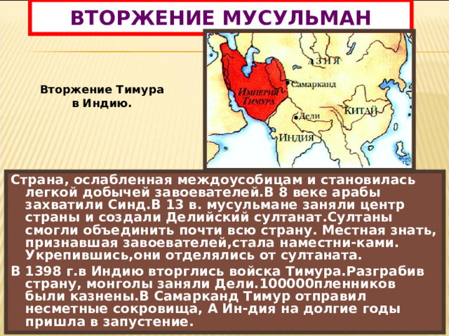 ВТОРЖЕНИЕ МУСУЛЬМАН Вторжение Тимура в Индию. Страна, ослабленная междоусобицам и становилась легкой добычей завоевателей.В 8 веке арабы захватили Синд.В 13 в. мусульмане заняли центр страны и создали Делийский султанат.Султаны смогли объединить почти всю страну. Местная знать, признавшая завоевателей,стала наместни-ками. Укрепившись,они отделялись от султаната. В 1398 г.в Индию вторглись войска Тимура.Разграбив страну, монголы заняли Дели.100000пленников были казнены.В Самарканд Тимур отправил несметные сокровища, А Ин-дия на долгие годы пришла в запустение. 