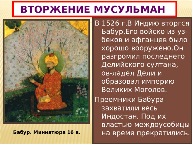 ВТОРЖЕНИЕ МУСУЛЬМАН . В 1526 г.В Индию вторгся Бабур.Его войско из уз-беков и афганцев было хорошо вооружено.Он разгромил последнего Делийского султана, ов-ладел Дели и образовал империю Великих Моголов. Преемники Бабура захватили весь Индостан. Под их властью междоусобицы на время прекратились. Бабур. Миниатюра 16 в. 