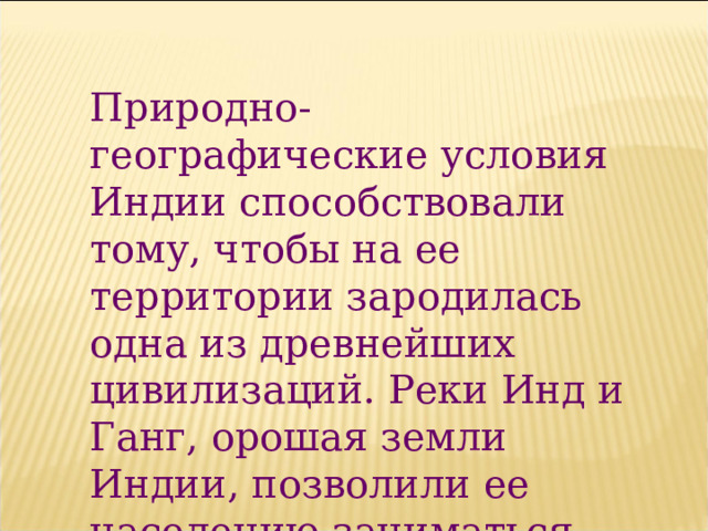 Природно-географические условия Индии способствовали тому, чтобы на ее территории зародилась одна из древнейших цивилизаций. Реки Инд и Ганг, орошая земли Индии, позволили ее населению заниматься земледелием и скотоводством . 