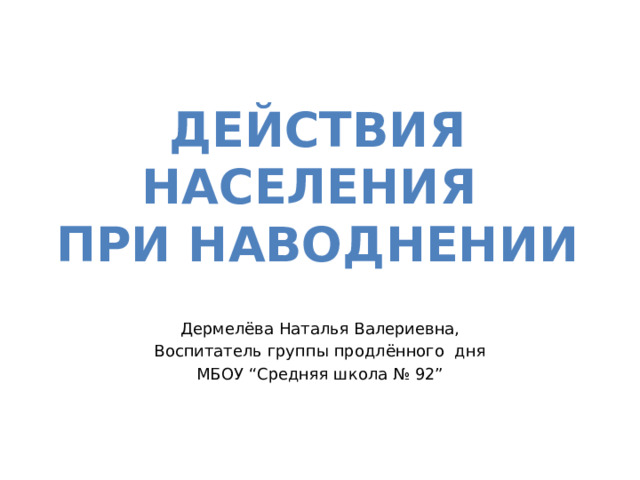 ДЕЙСТВИя населения ПРИ НАВОДНЕНИИ Дермелёва Наталья Валериевна, Воспитатель группы продлённого дня МБОУ “Средняя школа № 92” 