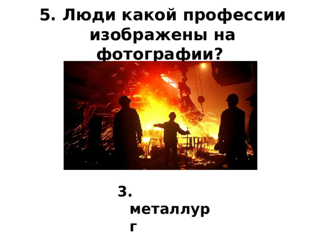 5. Люди какой профессии изображены на фотографии?    3. металлург 