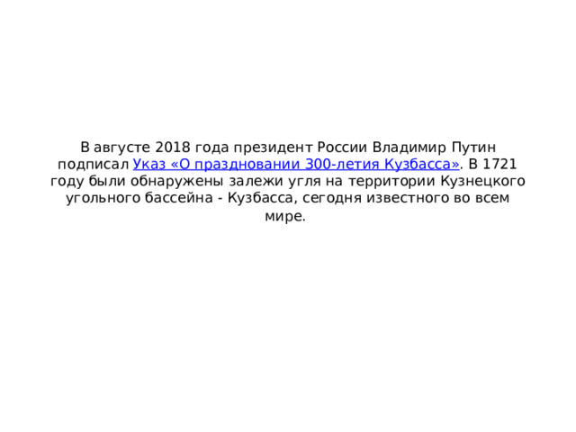 В августе 2018 года президент России Владимир Путин подписал  Указ «О праздновании 300-летия Кузбасса» . В 1721 году были обнаружены залежи угля на территории Кузнецкого угольного бассейна - Кузбасса, сегодня известного во всем мире.   