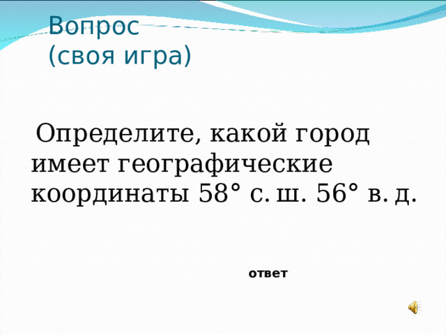 Вопрос  (своя игра) Определите, какой город имеет географические координаты 58° с. ш. 56° в. д. ответ 