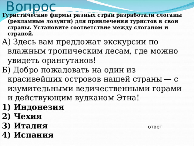 Вопрос Туристические фирмы разных стран разработали слоганы (рекламные лозунги) для привлечения туристов в свои страны. Установите соответствие между слоганом и страной. А) Здесь вам предложат экскурсии по влажным тропическим лесам, где можно увидеть орангутанов! Б) Добро пожаловать на один из красивейших островов нашей страны — с изумительными величественными горами и действующим вулканом Этна! 1) Индонезия 2) Чехия 3) Италия 4) Испания  ответ 