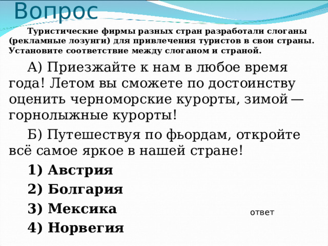 Вопрос Туристические фирмы разных стран разработали слоганы (рекламные лозунги) для привлечения туристов в свои страны. Установите соответствие между слоганом и страной. А) Приезжайте к нам в любое время года! Летом вы сможете по достоинству оценить черноморские курорты, зимой — горнолыжные курорты! Б) Путешествуя по фьордам, откройте всё самое яркое в нашей стране! 1) Австрия 2) Болгария 3) Мексика 4) Норвегия  ответ 