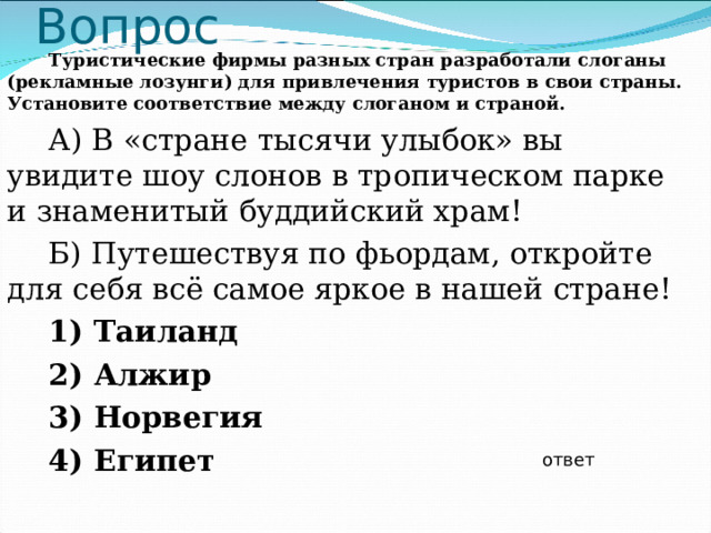 Вопрос Туристические фирмы разных стран разработали слоганы (рекламные лозунги) для привлечения туристов в свои страны. Установите соответствие между слоганом и страной. А) В «стране тысячи улыбок» вы увидите шоу слонов в тропическом парке и знаменитый буддийский храм! Б) Путешествуя по фьордам, откройте для себя всё самое яркое в нашей стране! 1) Таиланд 2) Алжир 3) Норвегия 4) Египет  ответ 
