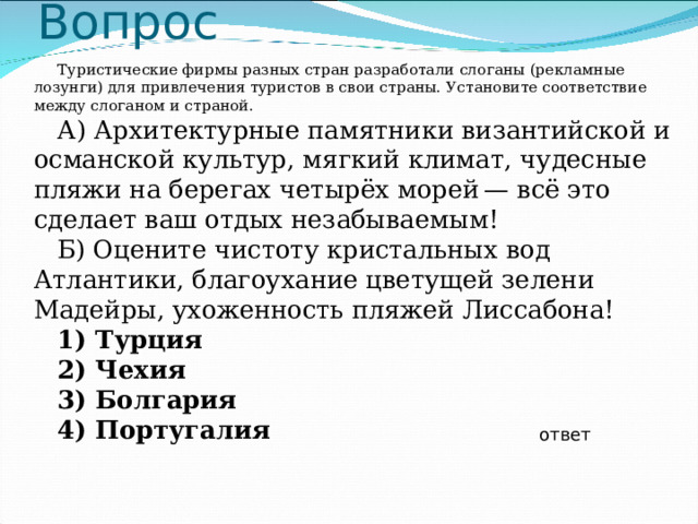 Вопрос Туристические фирмы разных стран разработали слоганы (рекламные лозунги) для привлечения туристов в свои страны. Установите соответствие между слоганом и страной. А) Архитектурные памятники византийской и османской культур, мягкий климат, чудесные пляжи на берегах четырёх морей — всё это сделает ваш отдых незабываемым! Б) Оцените чистоту кристальных вод Атлантики, благоухание цветущей зелени Мадейры, ухоженность пляжей Лиссабона! 1) Турция 2) Чехия 3) Болгария 4) Португалия  ответ 