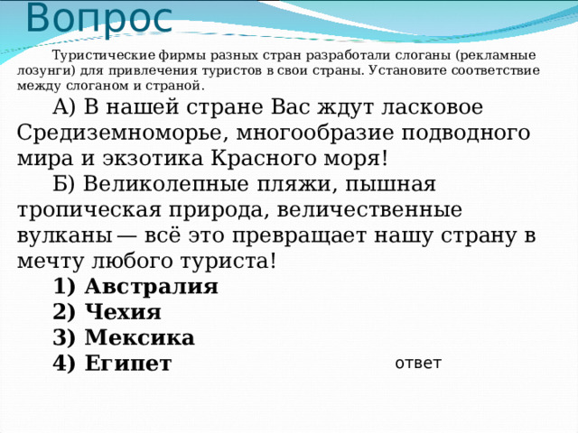 Вопрос Туристические фирмы разных стран разработали слоганы (рекламные лозунги) для привлечения туристов в свои страны. Установите соответствие между слоганом и страной. А) В нашей стране Вас ждут ласковое Средиземноморье, многообразие подводного мира и экзотика Красного моря! Б) Великолепные пляжи, пышная тропическая природа, величественные вулканы — всё это превращает нашу страну в мечту любого туриста! 1) Австралия 2) Чехия 3) Мексика 4) Египет  ответ 