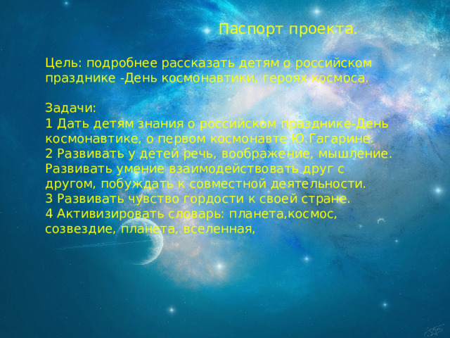  Паспорт проекта. Цель: подробнее рассказать детям о российском празднике -День космонавтики, героях космоса. Задачи: 1 Дать детям знания о российском празднике-День космонавтике, о первом космонавте Ю.Гагарине. 2 Развивать у детей речь, воображение, мышление. Развивать умение взаимодействовать друг с другом, побуждать к совместной деятельности. 3 Развивать чувство гордости к своей стране. 4 Активизировать словарь: планета,космос, созвездие, планета, вселенная, 