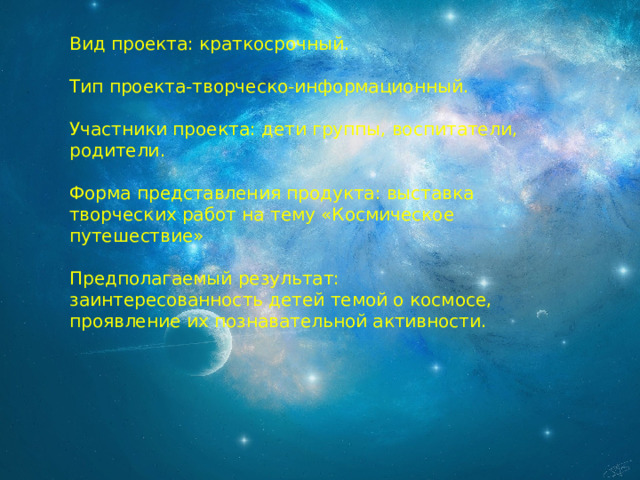 Вид проекта: краткосрочный. Тип проекта-творческо-информационный. Участники проекта: дети группы, воспитатели, родители. Форма представления продукта: выставка творческих работ на тему «Космическое путешествие» Предполагаемый результат: заинтересованность детей темой о космосе, проявление их познавательной активности. 