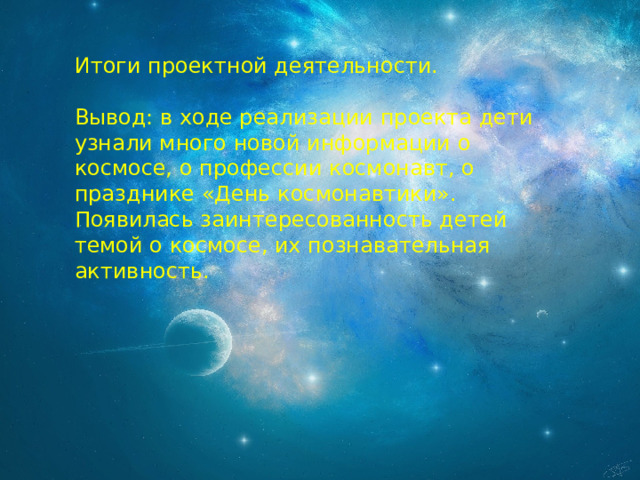 Итоги проектной деятельности. Вывод: в ходе реализации проекта дети узнали много новой информации о космосе, о профессии космонавт, о празднике «День космонавтики». Появилась заинтересованность детей темой о космосе, их познавательная активность. 