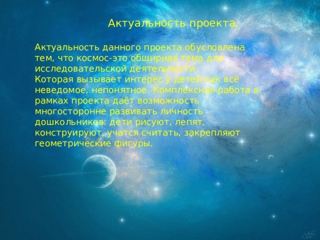  Актуальность проекта. Актуальность данного проекта обусловлена тем, что космос-это обширная тема для исследовательской деятельности Которая вызывает интерес у детей как всё неведомое, непонятное. Комплексная работа в рамках проекта даёт возможность многосторонне развивать личность дошкольников: дети рисуют, лепят, конструируют, учатся считать, закрепляют геометрические фигуры. 