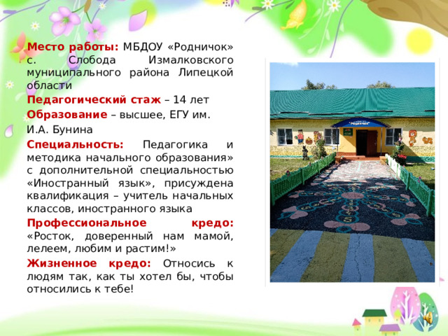 Место работы: МБДОУ «Родничок» с. Слобода Измалковского муниципального района Липецкой области Педагогический стаж – 14 лет Образование – высшее, ЕГУ им. И.А. Бунина Специальность: Педагогика и методика начального образования» с дополнительной специальностью «Иностранный язык», присуждена квалификация – учитель начальных классов, иностранного языка Профессиональное кредо: «Росток, доверенный нам мамой, лелеем, любим и растим!» Жизненное кредо: Относись к людям так, как ты хотел бы, чтобы относились к тебе! 