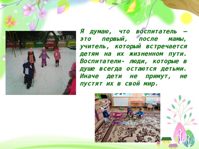 Я думаю, что воспитатель – это первый, после мамы, учитель, который встречается детям на их жизненном пути. Воспитатели- люди, которые в душе всегда остаются детьми. Иначе дети не примут, не пустят их в свой мир. 