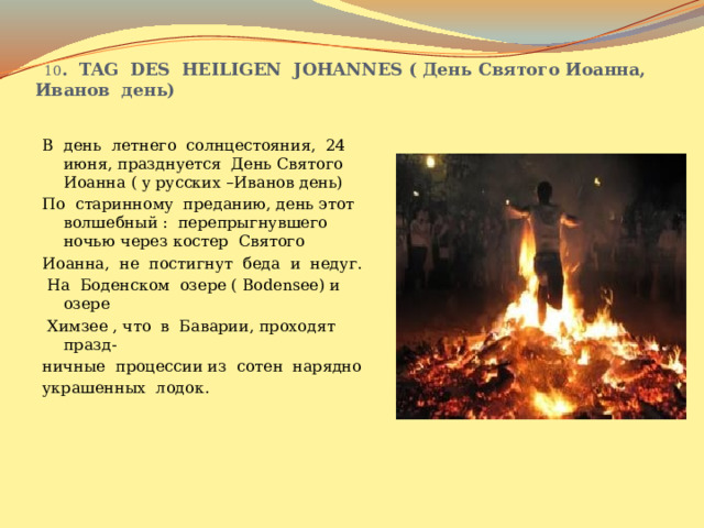  10 . TAG DES HEILIGEN JOHANNES ( День Святого Иоанна, Иванов день) В день летнего солнцестояния, 24 июня, празднуется День Святого Иоанна ( у русских –Иванов день) По старинному преданию, день этот волшебный : перепрыгнувшего ночью через костер Святого Иоанна, не постигнут беда и недуг.  На Боденском озере ( Bodensee) и озере  Химзее , что в Баварии, проходят празд- ничные процессии из сотен нарядно украшенных лодок. 