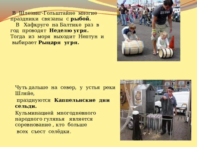  В Шлезвиг-Гольштайне многие праздники связаны с рыбой.  В Хафкруге на Балтике раз в год проводят Неделю угря. Тогда из моря выходит Нептун и выбирает Рыцаря угря. Чуть дальше на север, у устья реки Шляйе,  празднуются Каппельнские дни сельди. Кульминацией многодневного народного гулянья является соревнование , кто больше  всех съест селёдки . 