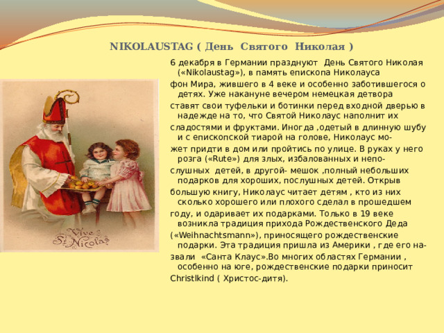   NIKOLAUSTAG ( День Святого Николая ) 6 декабря в Германии празднуют День Святого Николая («Nikolaustag»), в память епископа Николауса фон Мира, жившего в 4 веке и особенно заботившегося о детях. Уже накануне вечером немецкая детвора ставят свои туфельки и ботинки перед входной дверью в надежде на то, что Святой Николаус наполнит их сладостями и фруктами. Иногда ,одетый в длинную шубу и с епископской тиарой на голове, Николаус мо- жет придти в дом или пройтись по улице. В руках у него розга («Rute») для злых, избалованных и непо- слушных детей, в другой- мешок ,полный небольших подарков для хороших, послушных детей. Открыв большую книгу, Николаус читает детям , кто из них сколько хорошего или плохого сделал в прошедшем году, и одаривает их подарками. Только в 19 веке возникла традиция прихода Рождественского Деда («Weihnachtsmann»), приносящего рождественские подарки. Эта традиция пришла из Америки , где его на- звали «Санта Клаус».Во многих областях Германии , особенно на юге, рождественские подарки приносит Christlkind ( Христос-дитя). 