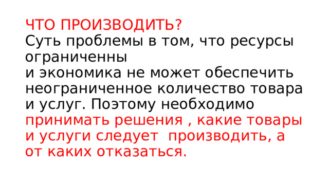 ЧТО ПРОИЗВОДИТЬ?  Суть проблемы в том, что ресурсы ограниченны  и экономика не может обеспечить неограниченное количество товара и услуг. Поэтому необходимо принимать решения , какие товары и услуги следует производить, а от каких отказаться. 