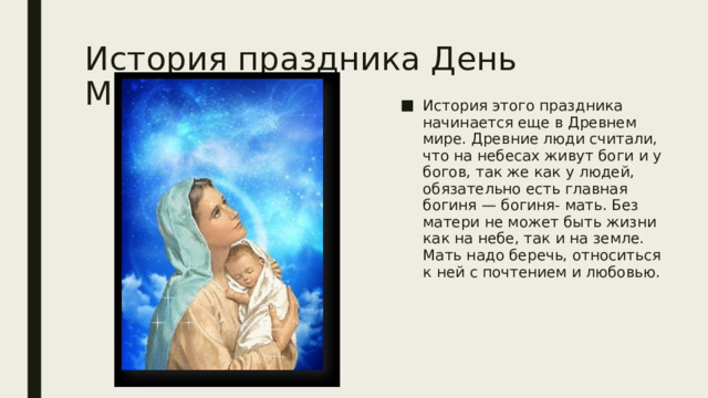 История праздника День Матери История этого праздника начинается еще в Древнем мире. Древние люди считали, что на небесах живут боги и у богов, так же как у людей, обязательно есть главная богиня — богиня- мать. Без матери не может быть жизни как на небе, так и на земле. Мать надо беречь, относиться к ней с почтением и любовью. 