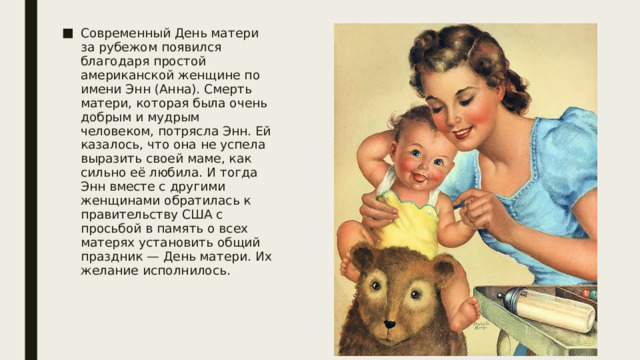 Современный День матери за рубежом появился благодаря простой американской женщине по имени Энн (Анна). Смерть матери, которая была очень добрым и мудрым человеком, потрясла Энн. Ей казалось, что она не успела выразить своей маме, как сильно её любила. И тогда Энн вместе с другими женщинами обратилась к правительству США с просьбой в память о всех матерях установить общий праздник — День матери. Их желание исполнилось. 