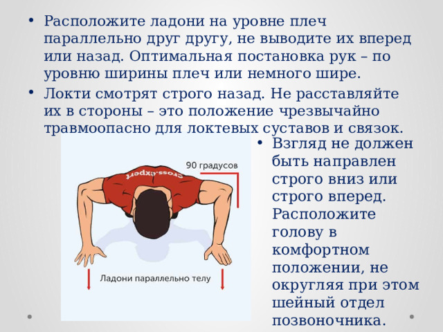 Расположите ладони на уровне плеч параллельно друг другу, не выводите их вперед или назад. Оптимальная постановка рук – по уровню ширины плеч или немного шире. Локти смотрят строго назад. Не расставляйте их в стороны – это положение чрезвычайно травмоопасно для локтевых суставов и связок. Взгляд не должен быть направлен строго вниз или строго вперед. Расположите голову в комфортном положении, не округляя при этом шейный отдел позвоночника. 