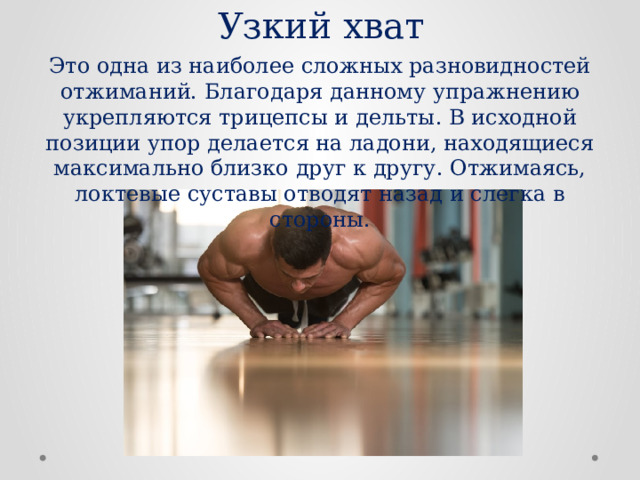 Узкий хват Это одна из наиболее сложных разновидностей отжиманий. Благодаря данному упражнению укрепляются трицепсы и дельты. В исходной позиции упор делается на ладони, находящиеся максимально близко друг к другу. Отжимаясь, локтевые суставы отводят назад и слегка в стороны. 