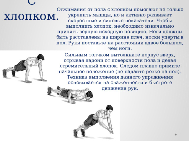 Отжимания от пола с хлопком помогают не только укрепить мышцы, но и активно развивает скоростные и силовые показатели. Чтобы выполнить хлопок, необходимо изначально принять верную исходную позицию. Ноги должны быть расставлены на ширине плеч, носки уперты в пол. Руки поставьте на расстоянии вдвое большем, чем ноги. Сильным толчком вытолкните корпус вверх, отрывая ладони от поверхности пола и делая стремительный хлопок. Следом плавно примите начальное положение (не падайте резко на пол). Техника выполнения данного упражнения основывается на слаженности и быстроте движения рук. С хлопком. 