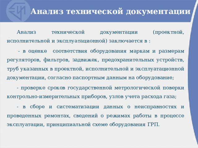 Анализ технической документации Анализ технической документации (проектной, исполнительной и эксплуатационной) заключается в : - в оценке соответствия оборудования маркам и размерам регуляторов, фильтров, задвижек, предохранительных устройств, труб указанных в проектной, исполнительной и эксплуатационной документации, согласно паспортным данным на оборудование; - проверке сроков государственной метрологической поверки контрольно-измерительных приборов, узлов учета расхода газа; - в сборе и систематизации данных о неисправностях и проведенных ремонтах, сведений о режимах работы в процессе эксплуатации, принципиальной схеме оборудования ГРП. 2 2 