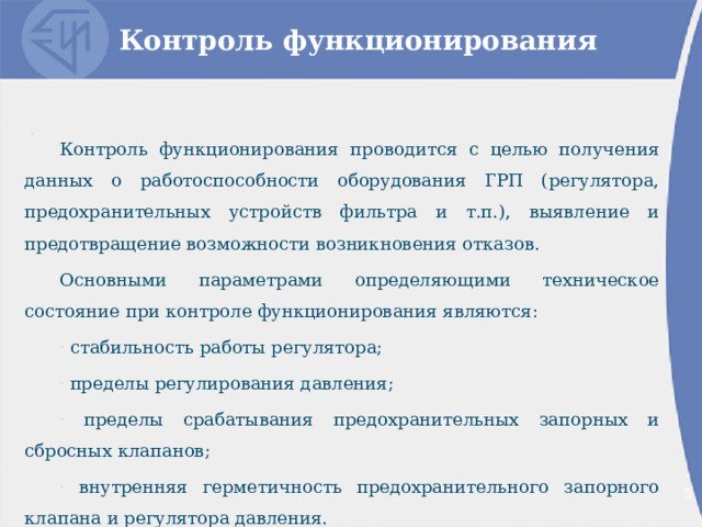 Контроль функционирования Контроль функционирования проводится с целью получения данных о работоспособности оборудования ГРП (регулятора, предохранительных устройств фильтра и т.п.), выявление и предотвращение возможности возникновения отказов. Основными параметрами определяющими техническое состояние при контроле функционирования являются:  стабильность работы регулятора;  пределы регулирования давления;  пределы срабатывания предохранительных запорных и сбросных клапанов;  внутренняя герметичность предохранительного запорного клапана и регулятора давления. 2 2 