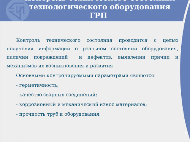 Контроль технического состояния технологического оборудования ГРП Контроль технического состояния проводится с целью получения информации о реальном состоянии оборудования, наличии повреждений и дефектов, выявлении причин и механизмов их возникновения и развития. Основными контролируемыми параметрами являются: - герметичность; - качество сварных соединений; - коррозионный и механический износ материалов; - прочность труб и оборудования. 2 2 
