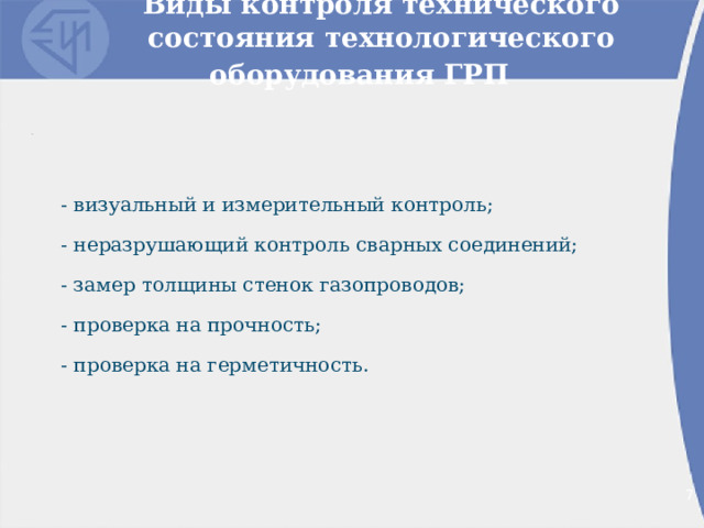Виды контроля технического состояния технологического оборудования ГРП  - визуальный и измерительный контроль; - неразрушающий контроль сварных соединений; - замер толщины стенок газопроводов; - проверка на прочность; - проверка на герметичность. 2 2 