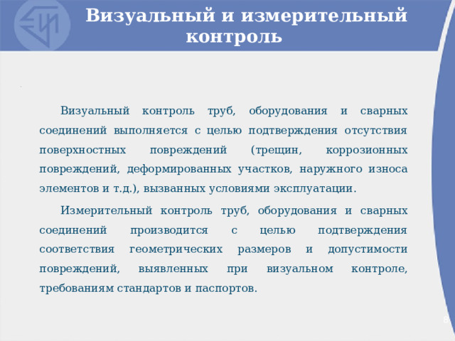 Визуальный и измерительный контроль Визуальный контроль труб, оборудования и сварных соединений выполняется с целью подтверждения отсутствия поверхностных повреждений (трещин, коррозионных повреждений, деформированных участков, наружного износа элементов и т.д.), вызванных условиями эксплуатации. Измерительный контроль труб, оборудования и сварных соединений производится с целью подтверждения соответствия геометрических размеров и допустимости повреждений, выявленных при визуальном контроле, требованиям стандартов и паспортов. 2 2 