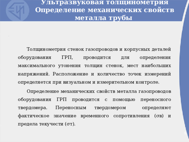 Ультразвуковая толщинометрия  Определение механических свойств металла трубы Толщинометрия стенок газопроводов и корпусных деталей оборудования ГРП, проводится для определения максимального утонения толщин стенок, мест наибольших напряжений. Расположение и количество точек измерений определяется при визуальном и измерительном контроле. Определение механических свойств металла газопроводов оборудования ГРП проводится с помощью переносного твердомера. Переносным твердомером определяют фактическое значение временного сопротивления ( σ в) и предела текучести ( σ т). 2 2 